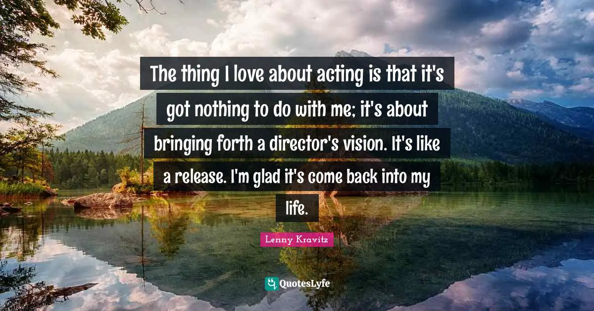 The thing I love about acting is that it's got nothing to do with me; it's about bringing forth a director's vision. It's like a release. I'm glad it's come back into my life.