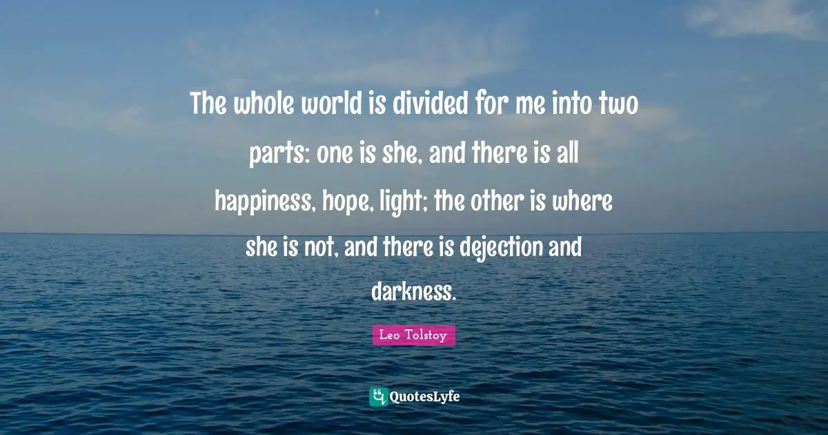The whole world is divided for me into two parts: one is she, and there is all happiness, hope, light; the other is where she is not, and there is dejection and darkness.