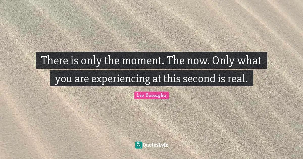 There is only the moment. The now. Only what you are experiencing at this second is real.