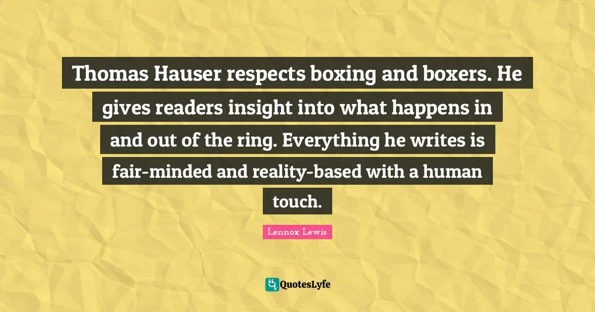 Thomas Hauser respects boxing and boxers. He gives readers insight into what happens in and out of the ring. Everything he writes is fair-minded and reality-based with a human touch.