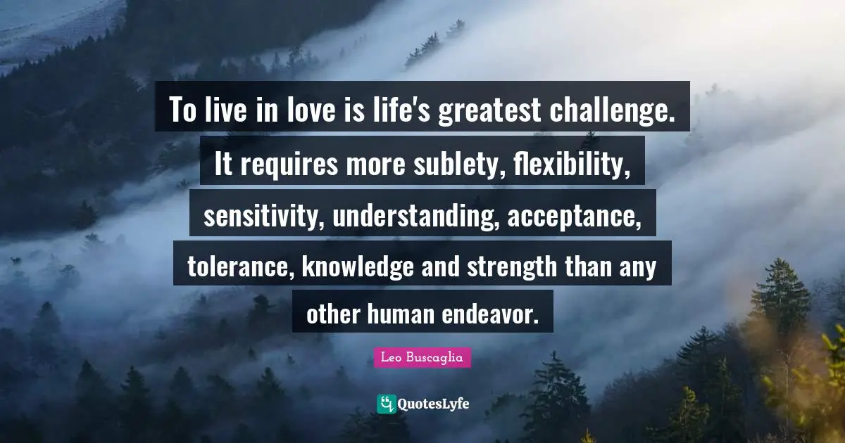 To live in love is life's greatest challenge. It requires more sublety, flexibility, sensitivity, understanding, acceptance, tolerance, knowledge and strength than any other human endeavor.