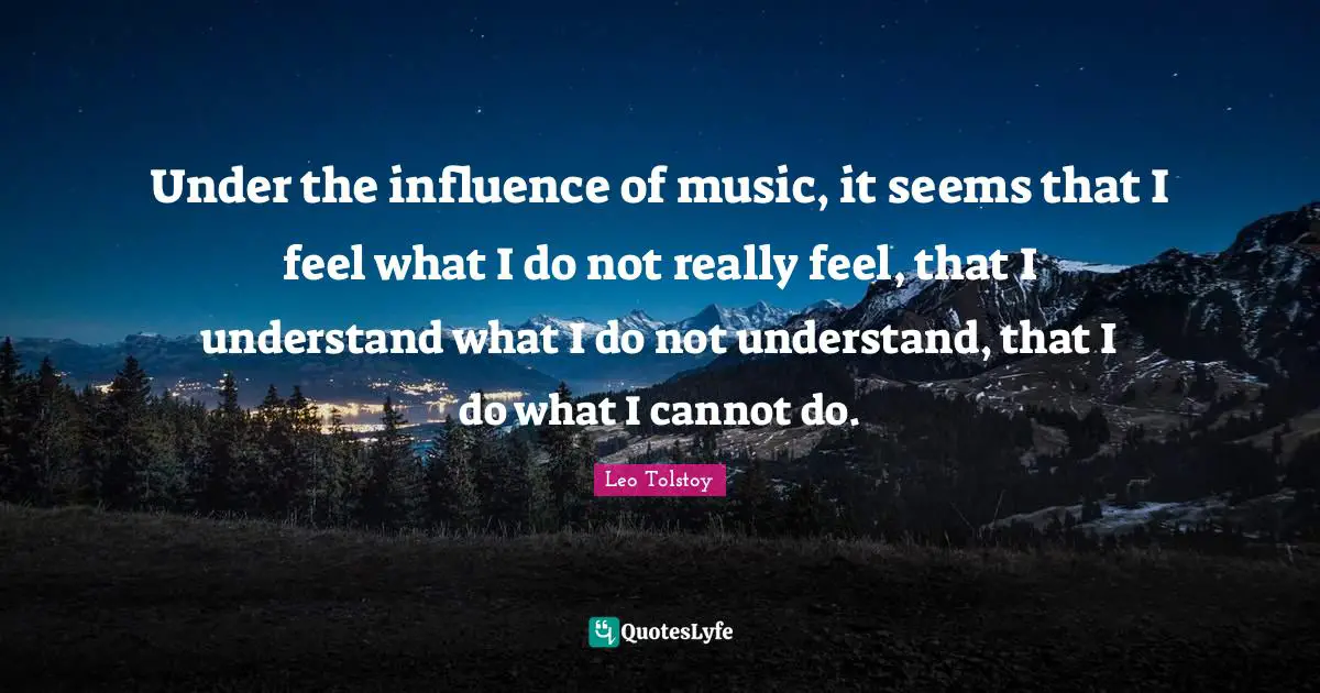 Under the influence of music, it seems that I feel what I do not really feel, that I understand what I do not understand, that I do what I cannot do.