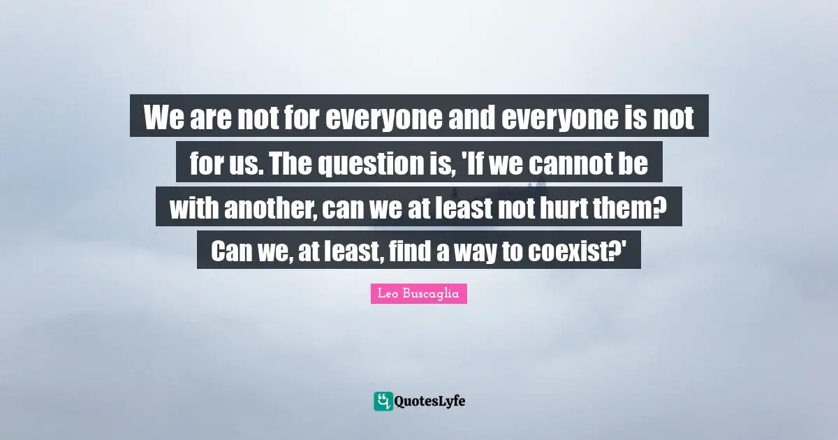 Leo Buscaglia Quotes: "We are not for everyone and everyone is not for us. The question is, 'If we cannot be with another, can we at least not hurt them? Can we, at least, find a way to coexist?'"