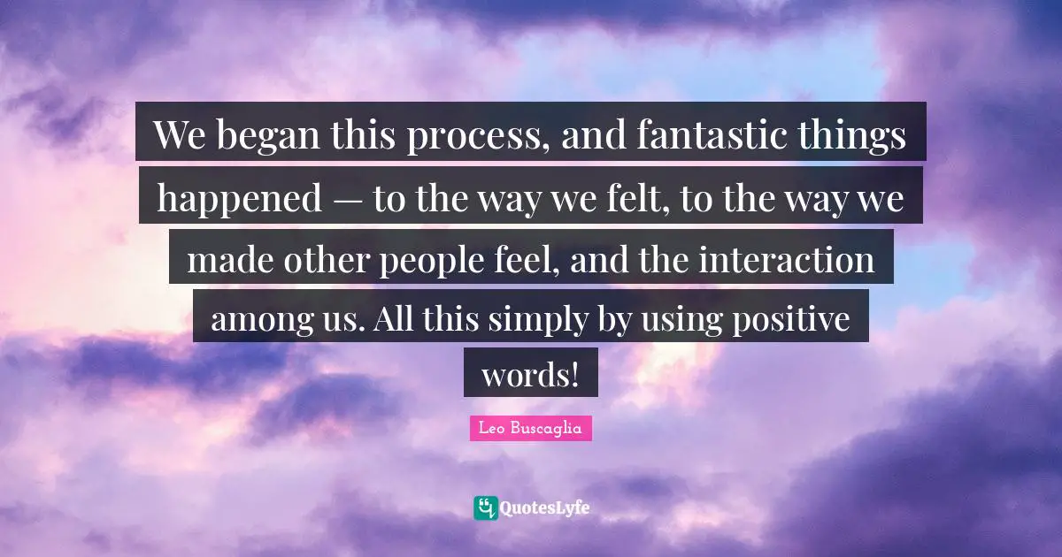 Interaction Quotes: "We began this process, and fantastic things happened — to the way we felt, to the way we made other people feel, and the interaction among us. All this simply by using positive words!"