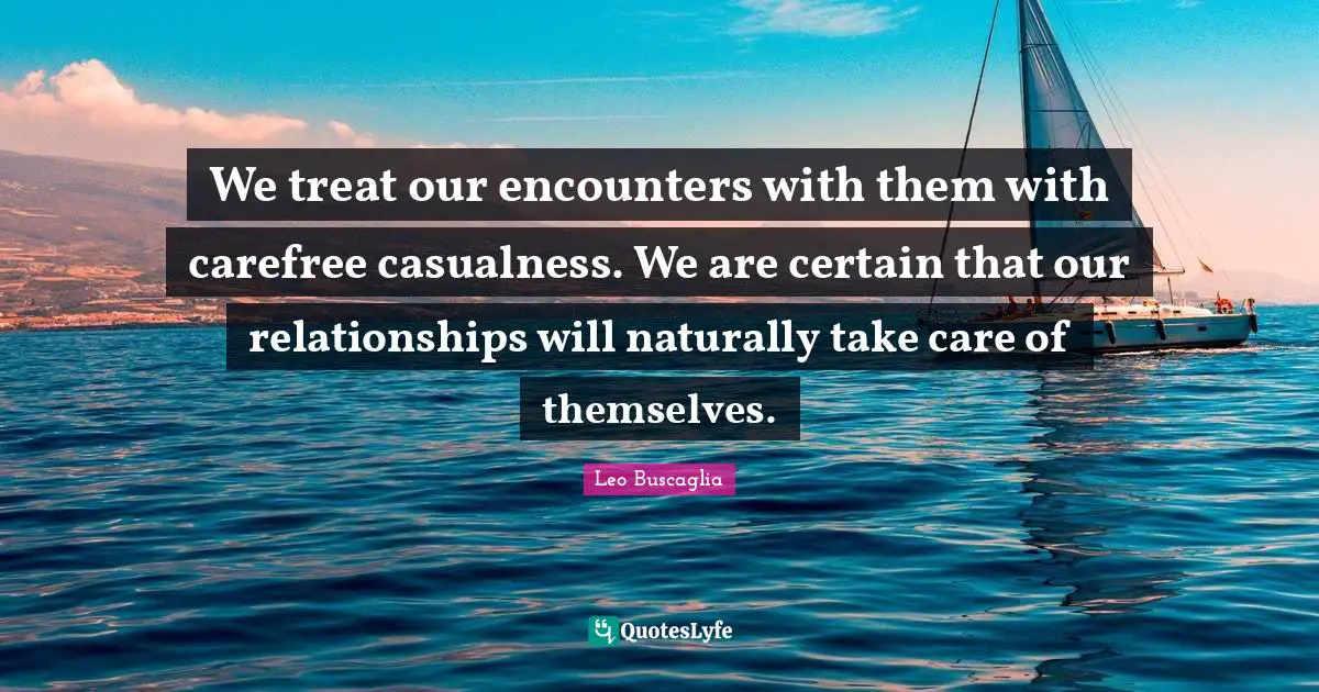 We treat our encounters with them with carefree casualness. We are certain that our relationships will naturally take care of themselves.