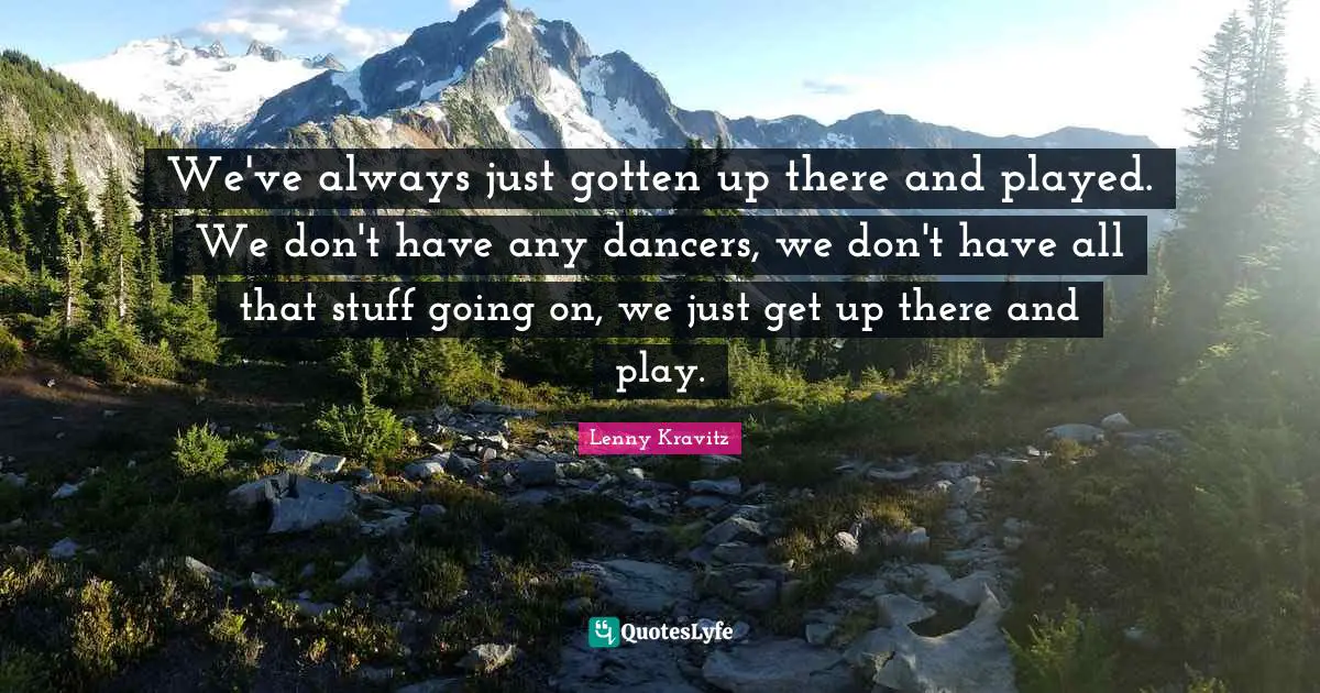 We've always just gotten up there and played. We don't have any dancers, we don't have all that stuff going on, we just get up there and play.