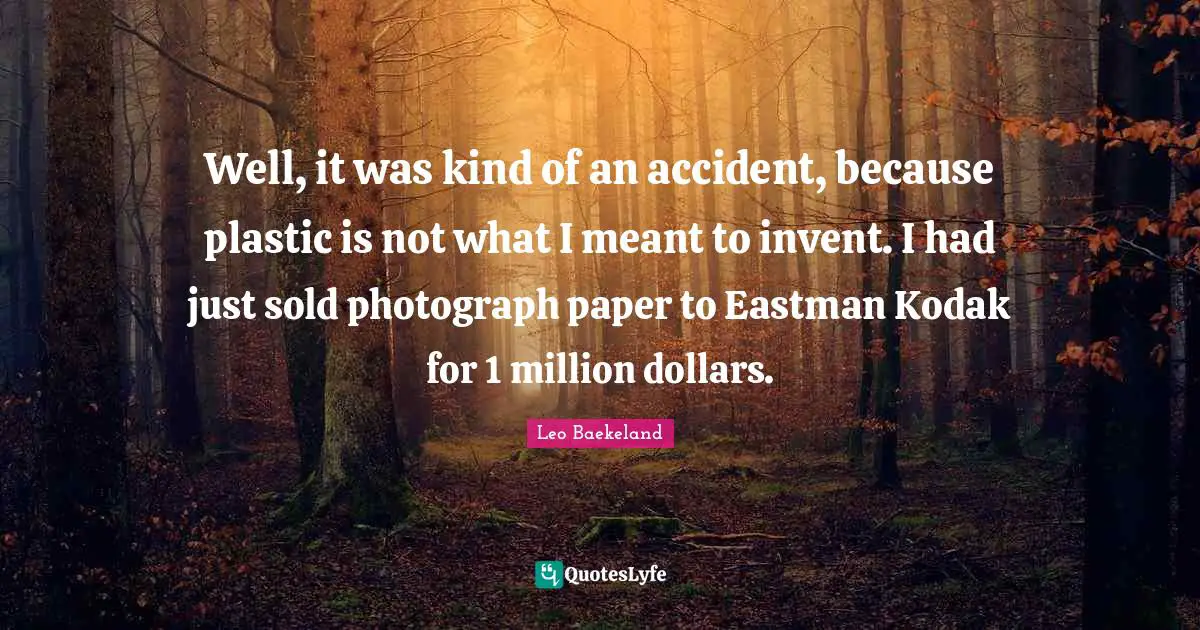 Well, it was kind of an accident, because plastic is not what I meant to invent. I had just sold photograph paper to Eastman Kodak for 1 million dollars.
