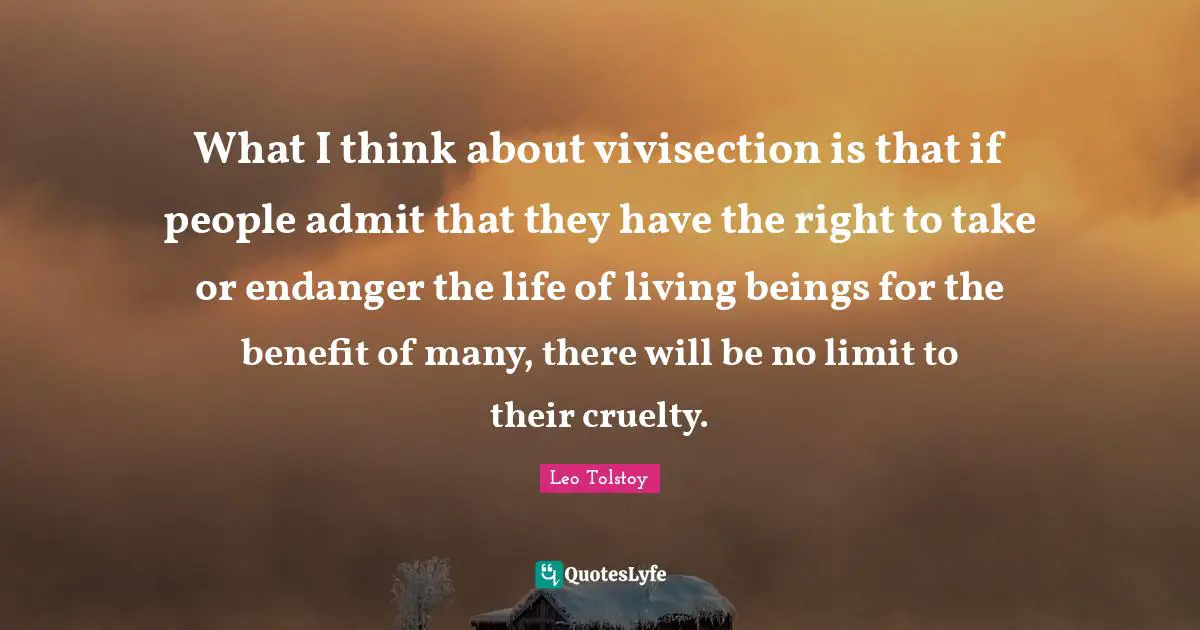 What I think about vivisection is that if people admit that they have the right to take or endanger the life of living beings for the benefit of many, there will be no limit to their cruelty.