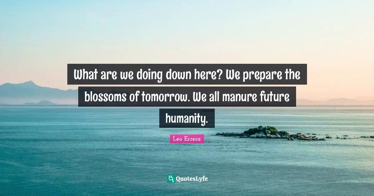 What are we doing down here? We prepare the blossoms of tomorrow. We all manure future humanity.