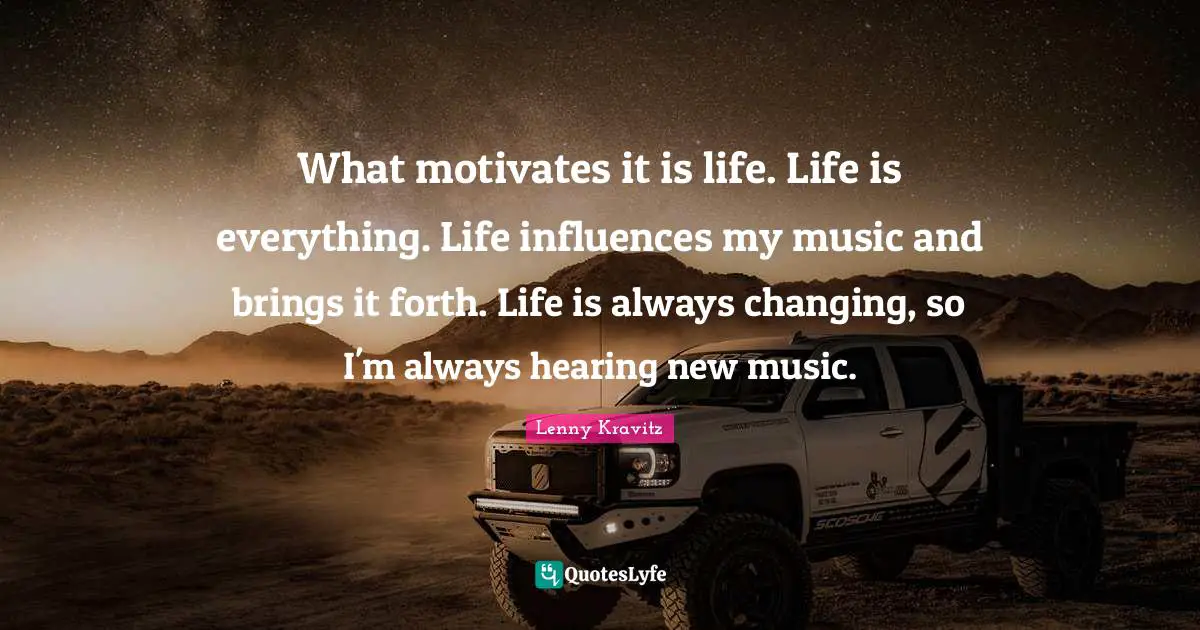 What motivates it is life. Life is everything. Life influences my music and brings it forth. Life is always changing, so I'm always hearing new music.