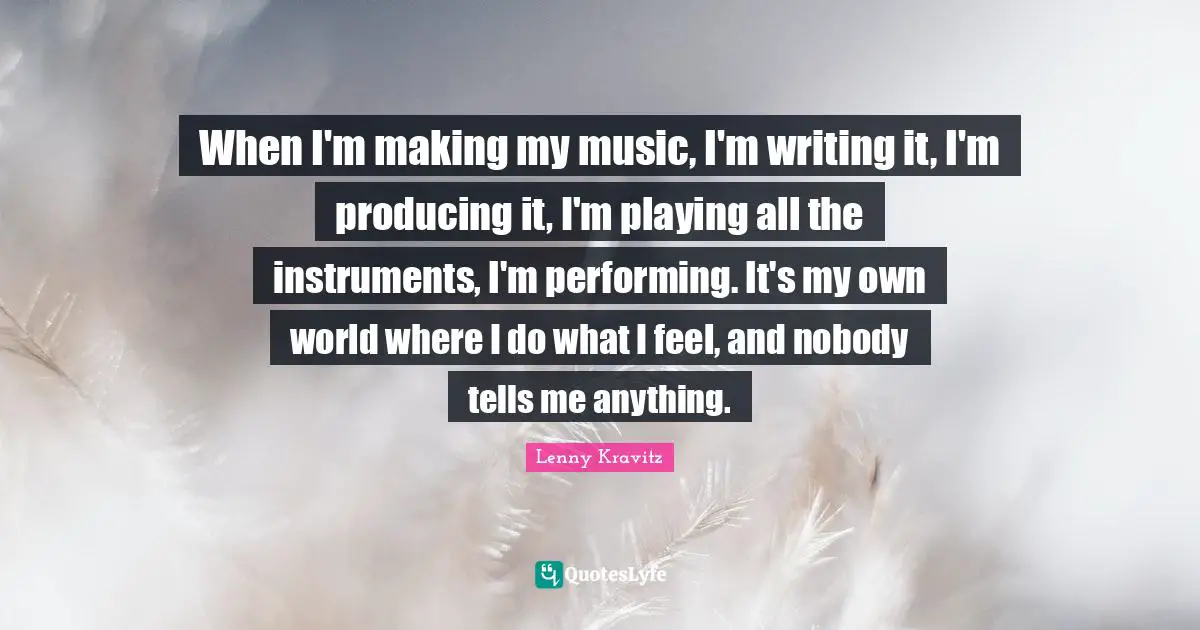 When I'm making my music, I'm writing it, I'm producing it, I'm playing all the instruments, I'm performing. It's my own world where I do what I feel, and nobody tells me anything.