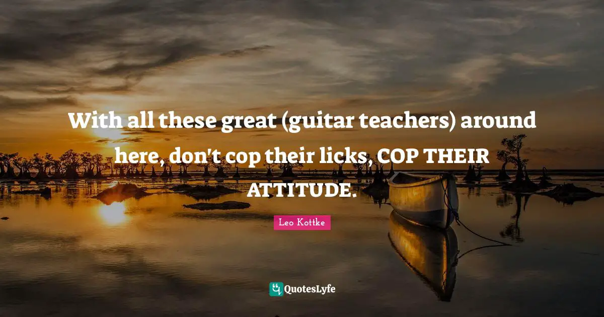 With all these great (guitar teachers) around here, don't cop their licks, COP THEIR ATTITUDE.