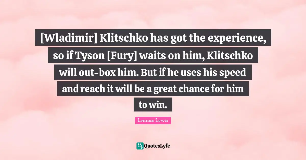 [Wladimir] Klitschko has got the experience, so if Tyson [Fury] waits on him, Klitschko will out-box him. But if he uses his speed and reach it will be a great chance for him to win.