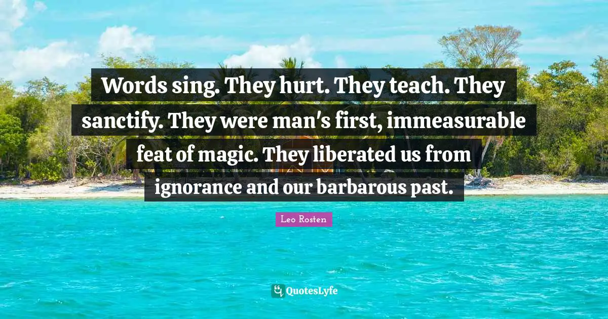 Words sing. They hurt. They teach. They sanctify. They were man's first, immeasurable feat of magic. They liberated us from ignorance and our barbarous past.