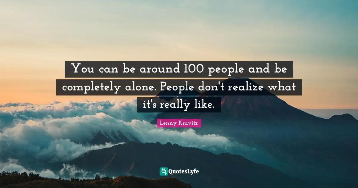 You can be around 100 people and be completely alone. People don't realize what it's really like.