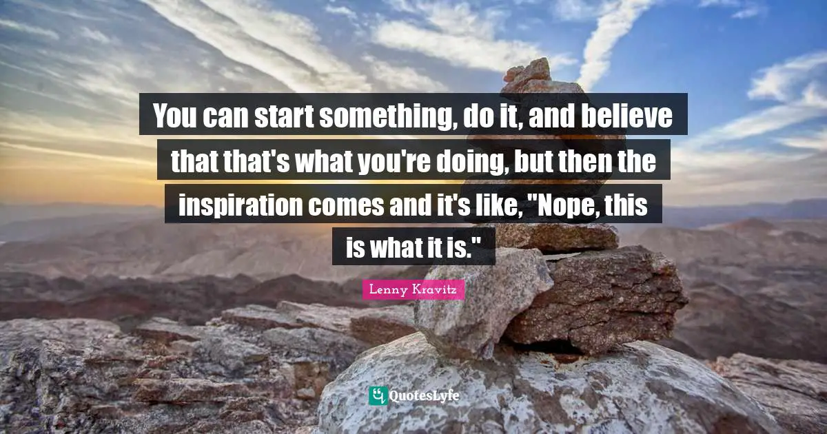 You can start something, do it, and believe that that's what you're doing, but then the inspiration comes and it's like, "Nope, this is what it is."