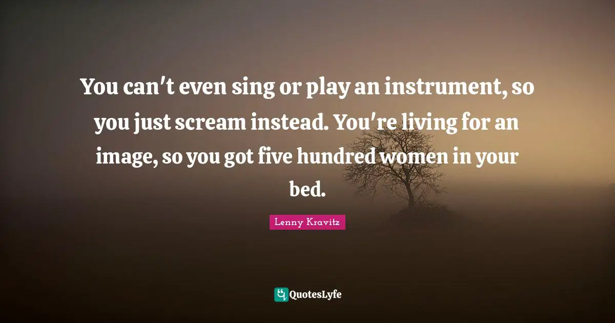 You can't even sing or play an instrument, so you just scream instead. You're living for an image, so you got five hundred women in your bed.