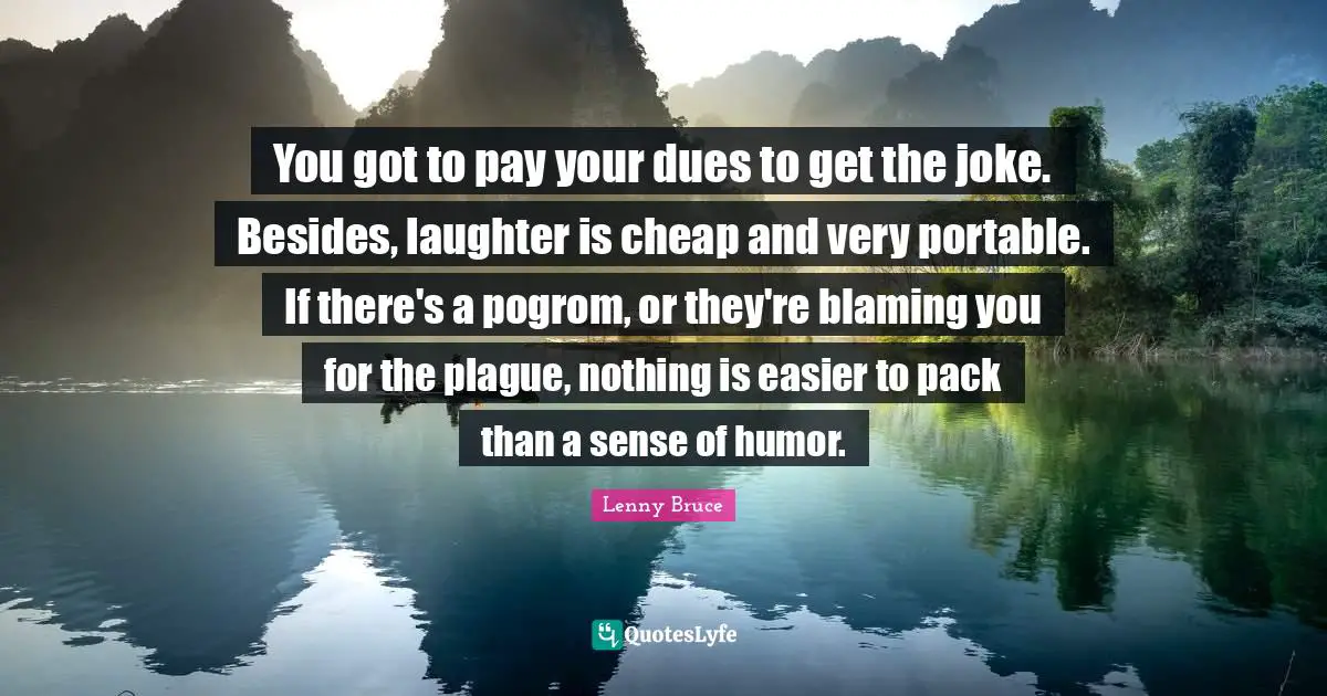 You got to pay your dues to get the joke. Besides, laughter is cheap and very portable. If there's a pogrom, or they're blaming you for the plague, nothing is easier to pack than a sense of humor.