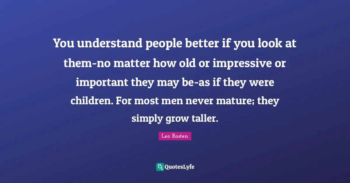 You understand people better if you look at them-no matter how old or impressive or important they may be-as if they were children. For most men never mature; they simply grow taller.