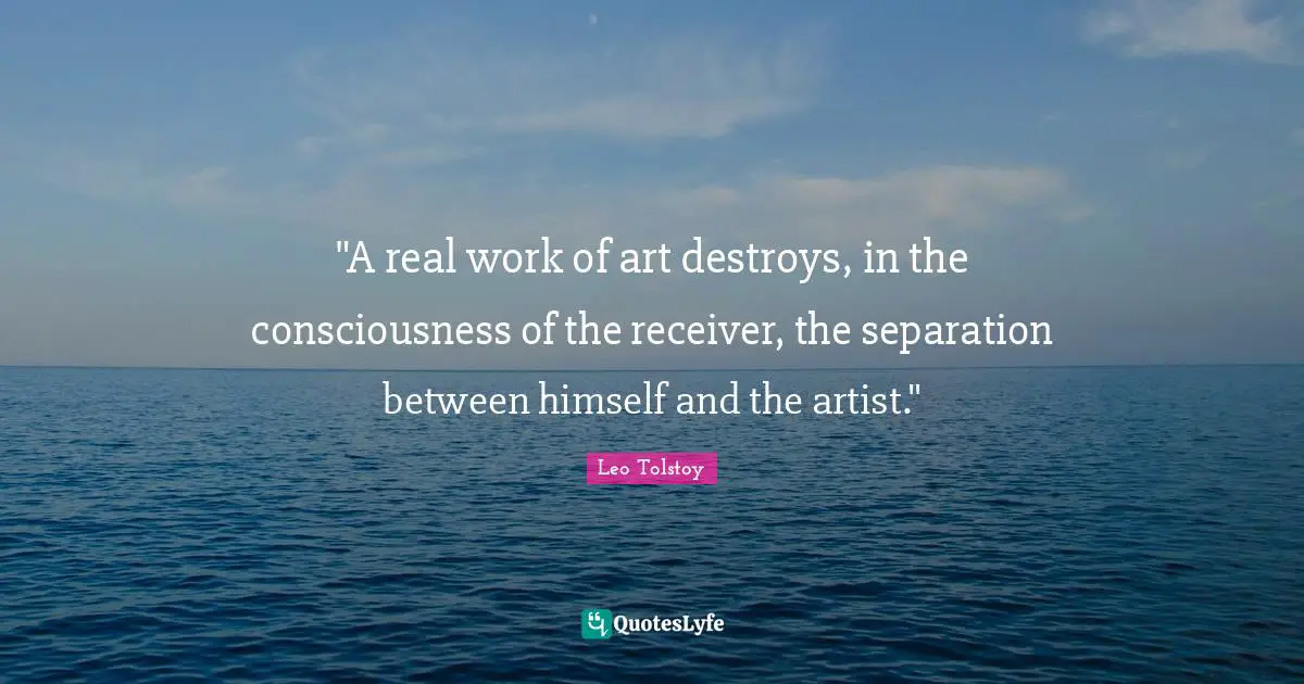 "A real work of art destroys, in the consciousness of the receiver, the separation between himself and the artist."