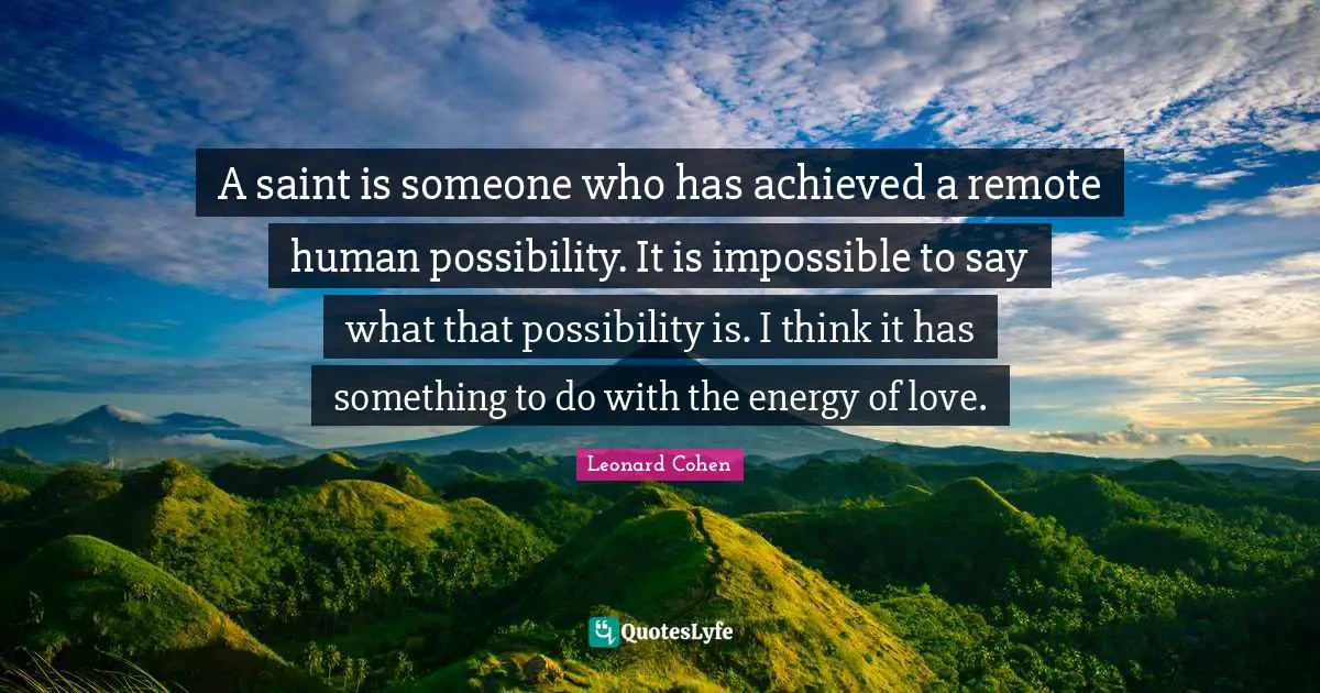 Leonard Cohen Quotes: "A saint is someone who has achieved a remote human possibility. It is impossible to say what that possibility is. I think it has something to do with the energy of love."