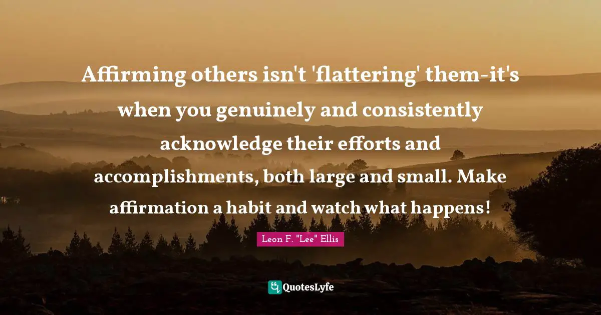 Affirming others isn't 'flattering' them-it's when you genuinely and consistently acknowledge their efforts and accomplishments, both large and small. Make affirmation a habit and watch what happens!