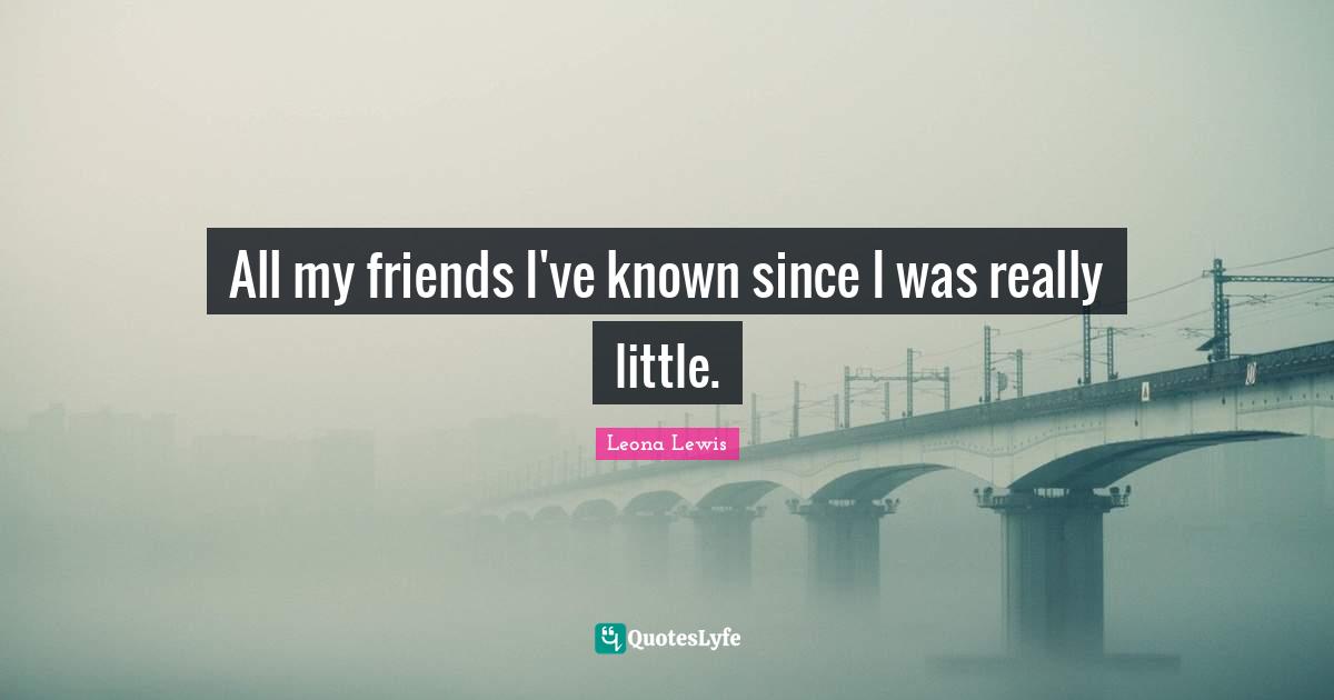 Leona Lewis Quotes: "All my friends I've known since I was really little."