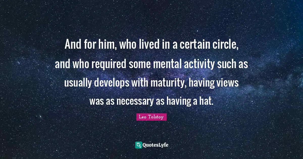 And for him, who lived in a certain circle, and who required some mental activity such as usually develops with maturity, having views was as necessary as having a hat.