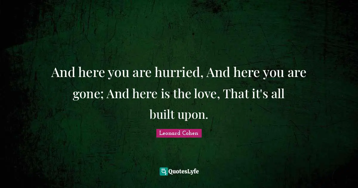 And here you are hurried, And here you are gone; And here is the love, That it's all built upon.
