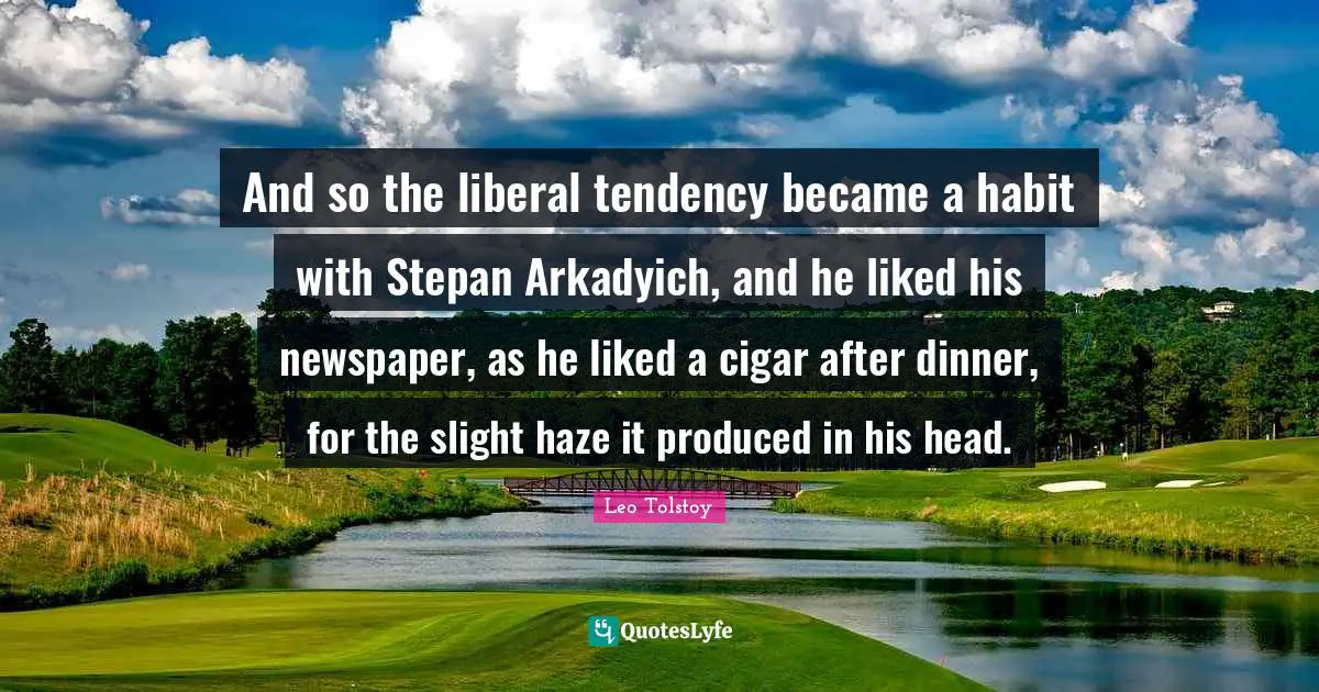 And so the liberal tendency became a habit with Stepan Arkadyich, and he liked his newspaper, as he liked a cigar after dinner, for the slight haze it produced in his head.