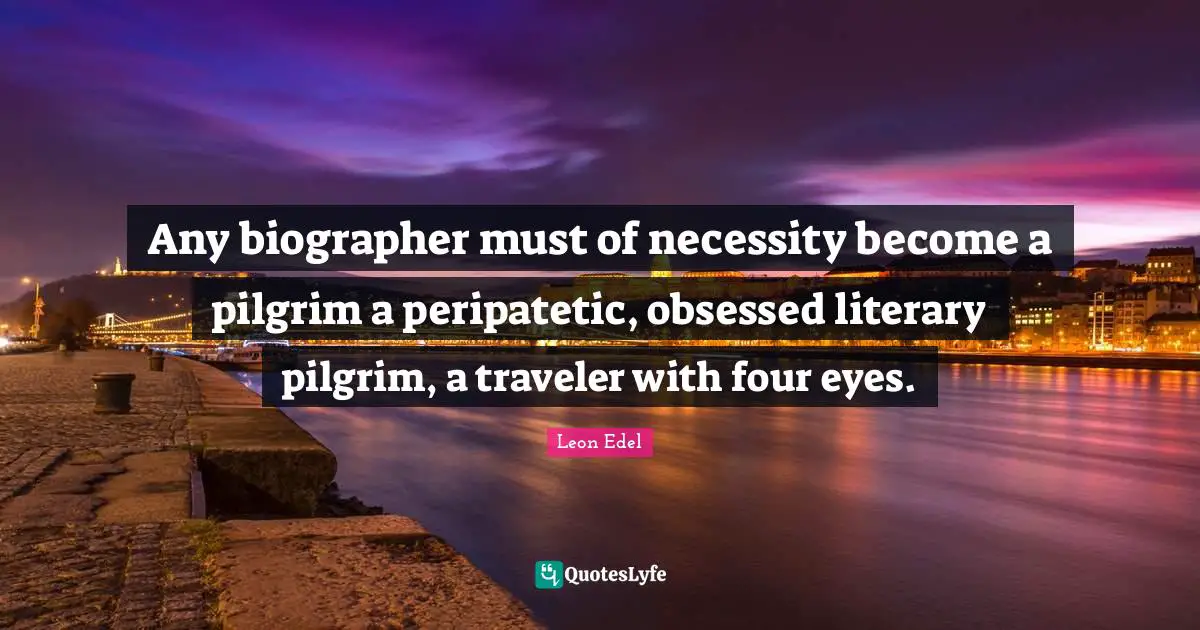 Any biographer must of necessity become a pilgrim a peripatetic, obsessed literary pilgrim, a traveler with four eyes.