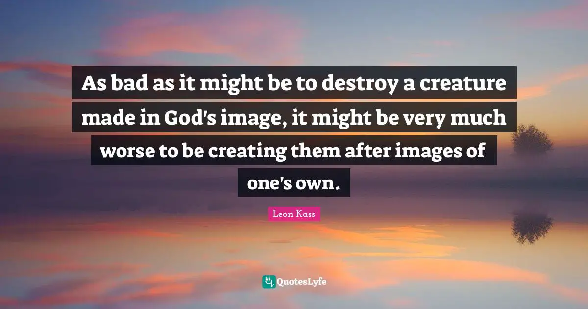Leon Kass Quotes: "As bad as it might be to destroy a creature made in God's image, it might be very much worse to be creating them after images of one's own."