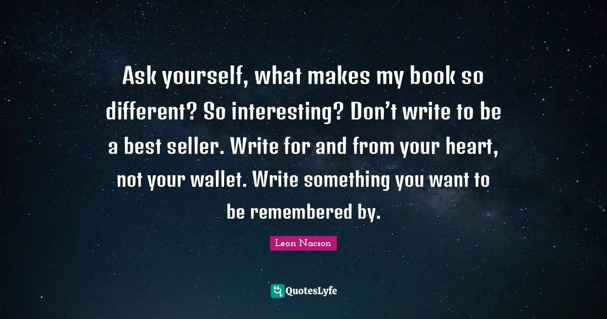 Be Remembered By Quotes: "Ask yourself, what makes my book so different? So interesting? Don’t write to be a best seller. Write for and from your heart, not your wallet. Write something you want to be remembered by."