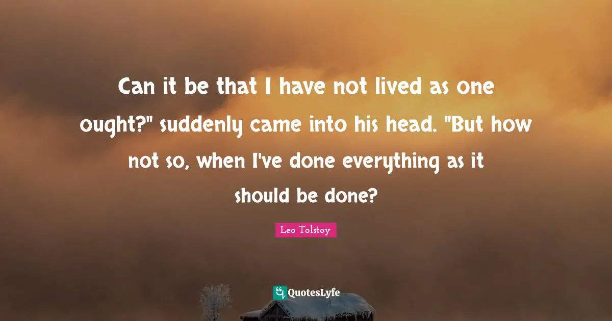 Can it be that I have not lived as one ought?" suddenly came into his head. "But how not so, when I've done everything as it should be done?