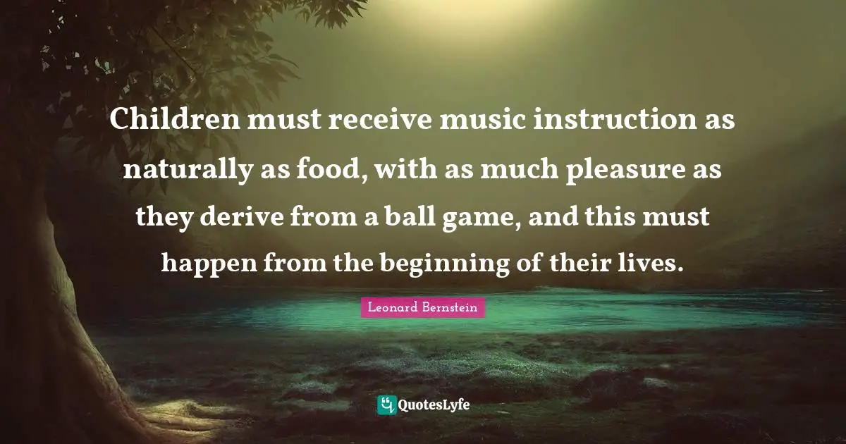 Children must receive music instruction as naturally as food, with as much pleasure as they derive from a ball game, and this must happen from the beginning of their lives.