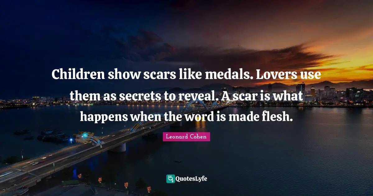 Leonard Cohen Quotes: "Children show scars like medals. Lovers use them as secrets to reveal. A scar is what happens when the word is made flesh."