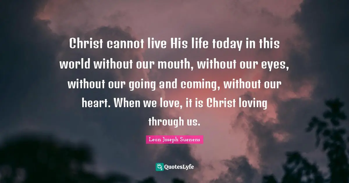 Christ cannot live His life today in this world without our mouth, without our eyes, without our going and coming, without our heart. When we love, it is Christ loving through us.