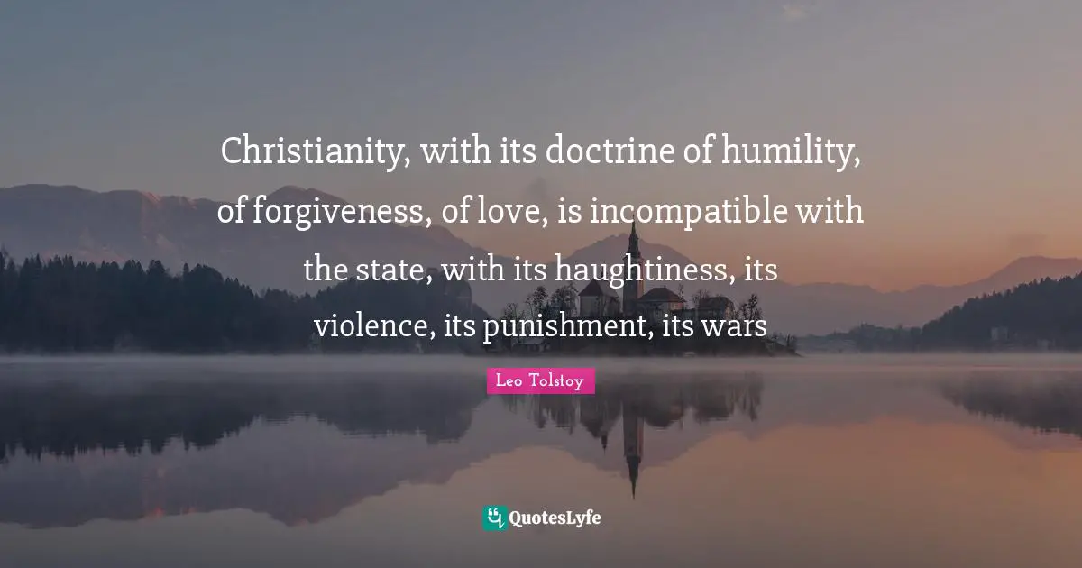 Christianity, with its doctrine of humility, of forgiveness, of love, is incompatible with the state, with its haughtiness, its violence, its punishment, its wars