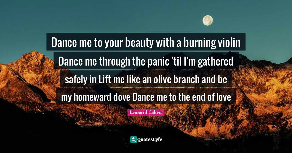 Leonard Cohen Quotes: "Dance me to your beauty with a burning violin Dance me through the panic 'til I'm gathered safely in Lift me like an olive branch and be my homeward dove Dance me to the end of love"