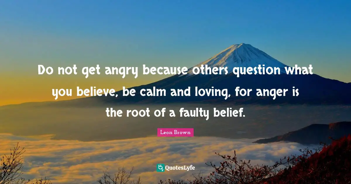 Leon Brown Quotes: "Do not get angry because others question what you believe, be calm and loving, for anger is the root of a faulty belief."