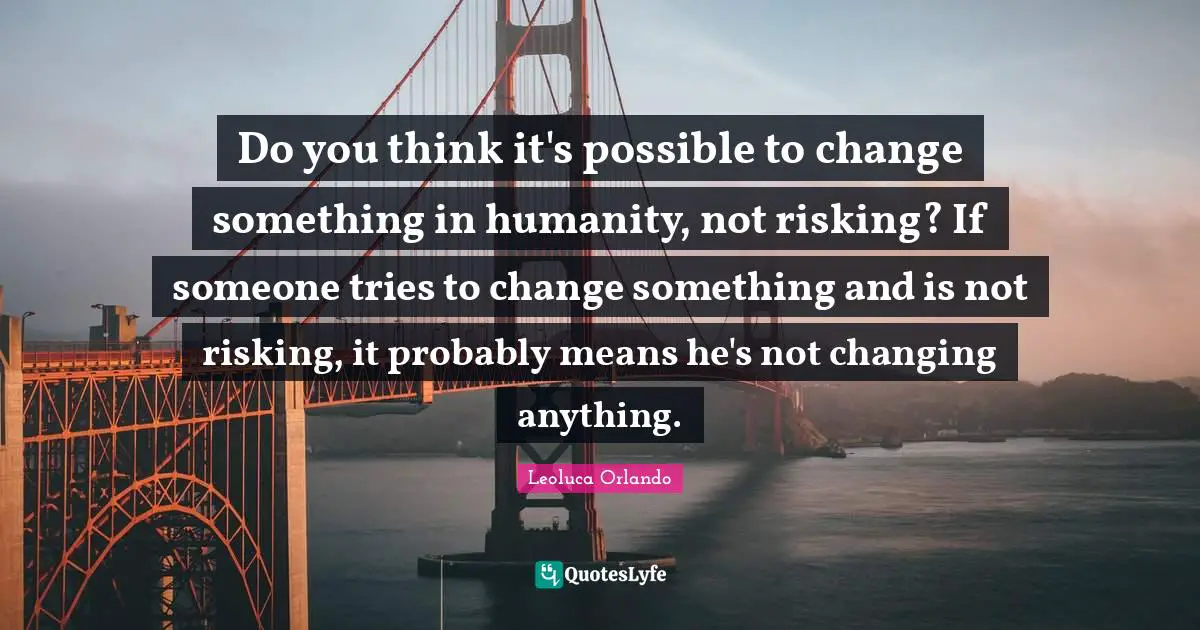 Do you think it's possible to change something in humanity, not risking? If someone tries to change something and is not risking, it probably means he's not changing anything.