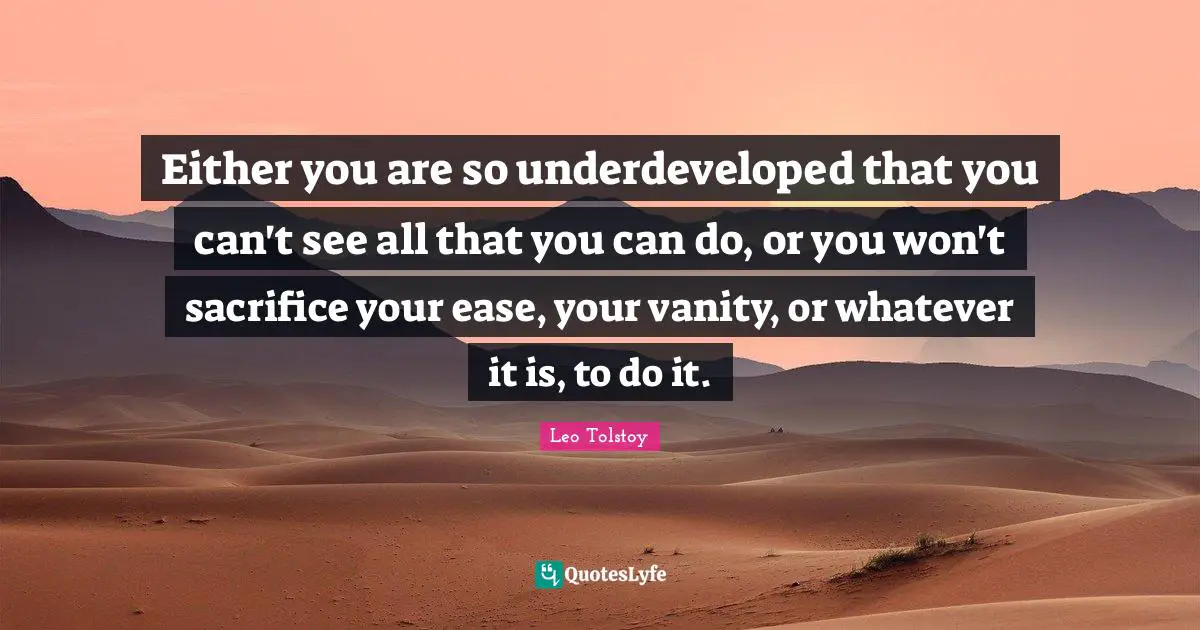 Either you are so underdeveloped that you can't see all that you can do, or you won't sacrifice your ease, your vanity, or whatever it is, to do it.
