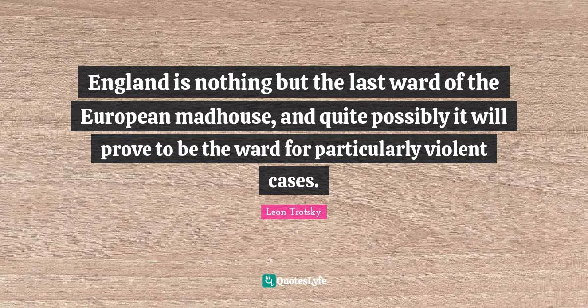 England is nothing but the last ward of the European madhouse, and quite possibly it will prove to be the ward for particularly violent cases.
