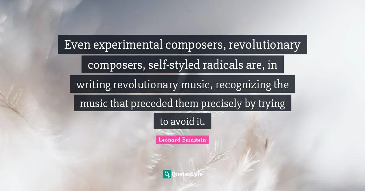 Even experimental composers, revolutionary composers, self-styled radicals are, in writing revolutionary music, recognizing the music that preceded them precisely by trying to avoid it.