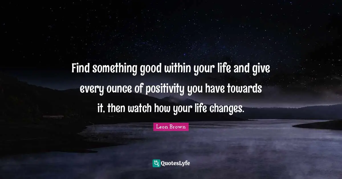 Leon Brown Quotes: "Find something good within your life and give every ounce of positivity you have towards it, then watch how your life changes."