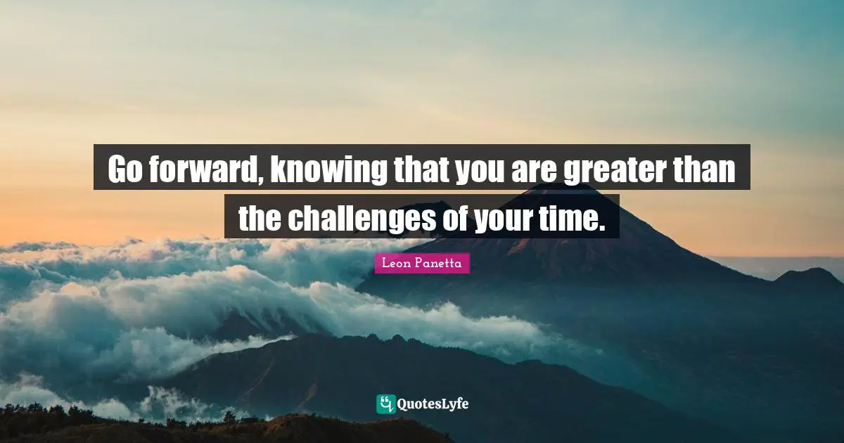 Go forward, knowing that you are greater than the challenges of your time.