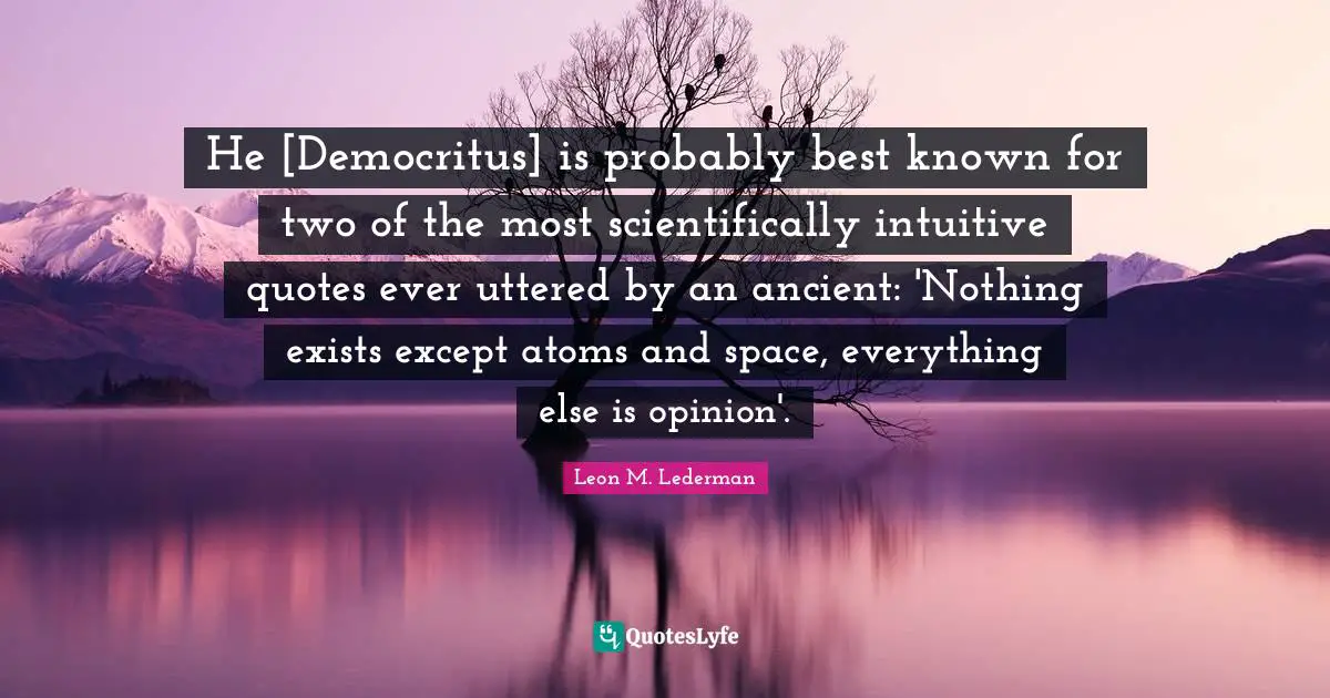 Leon M. Lederman Quotes: "He [Democritus] is probably best known for two of the most scientifically intuitive quotes ever uttered by an ancient: 'Nothing exists except atoms and space, everything else is opinion'."