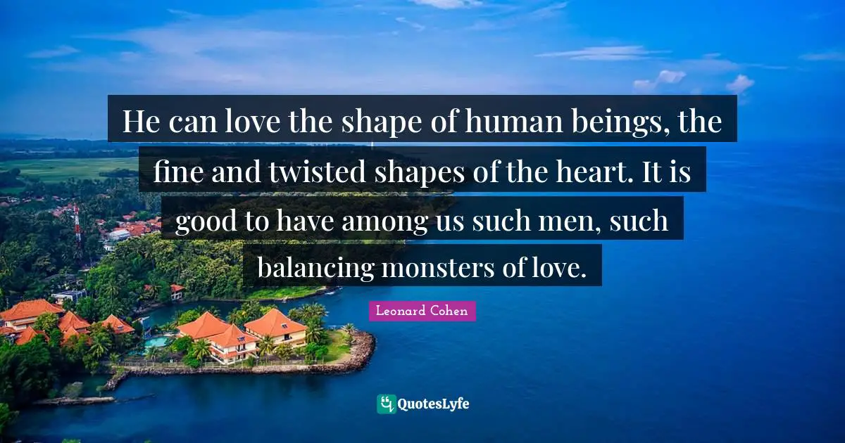 He can love the shape of human beings, the fine and twisted shapes of the heart. It is good to have among us such men, such balancing monsters of love.