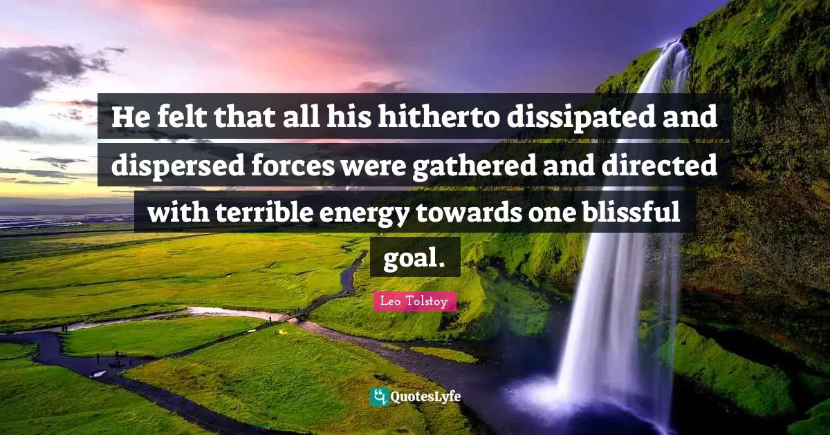 He felt that all his hitherto dissipated and dispersed forces were gathered and directed with terrible energy towards one blissful goal.