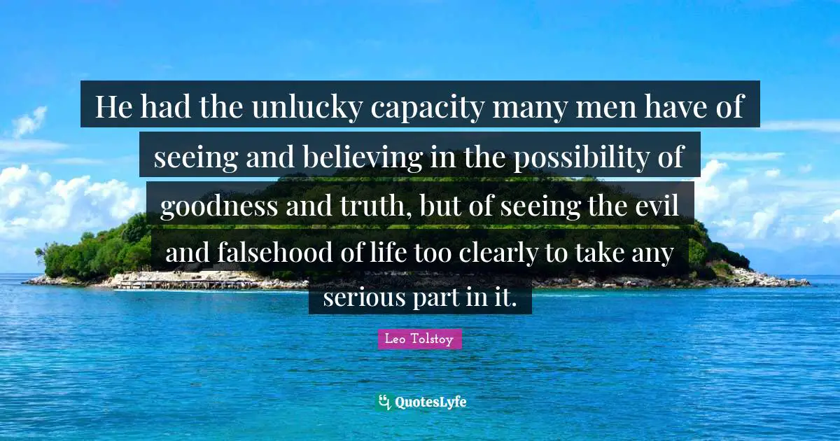 He had the unlucky capacity many men have of seeing and believing in the possibility of goodness and truth, but of seeing the evil and falsehood of life too clearly to take any serious part in it.